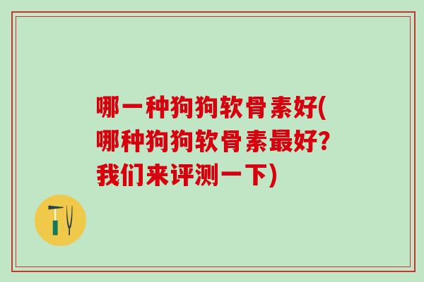 哪一种狗狗软骨素好(哪种狗狗软骨素最好？我们来评测一下)