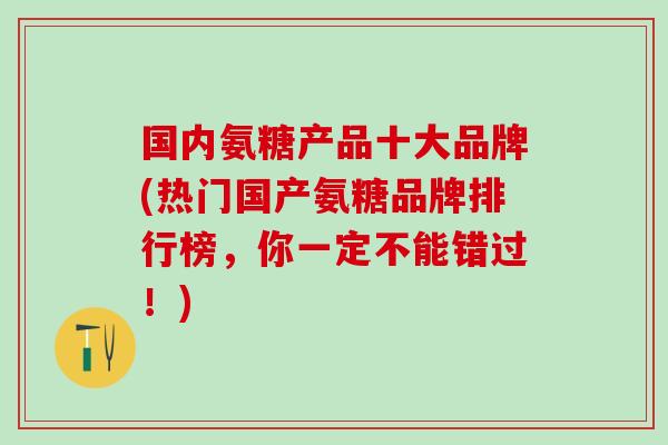 国内氨糖产品十大品牌(热门国产氨糖品牌排行榜，你一定不能错过！)