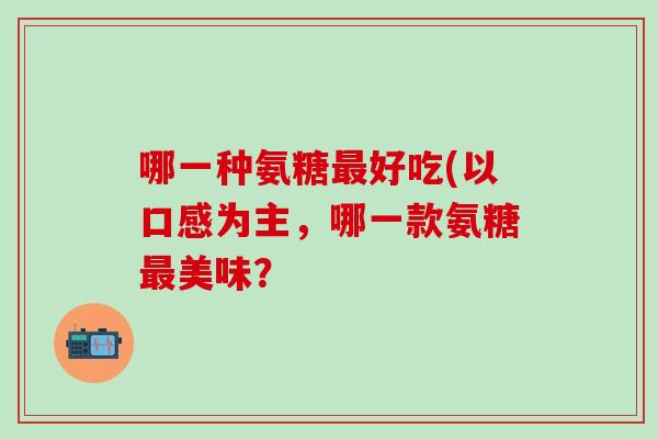 哪一种氨糖最好吃(以口感为主，哪一款氨糖最美味？