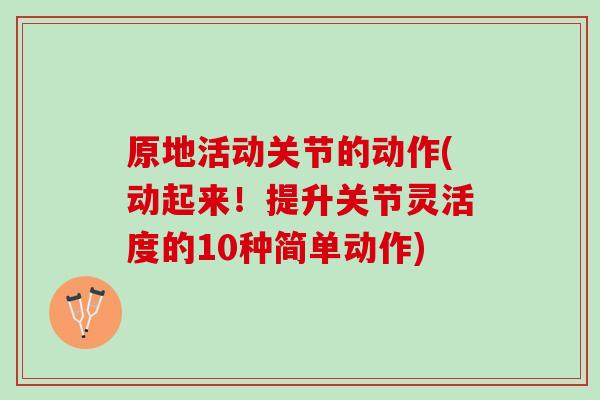 原地活动关节的动作(动起来！提升关节灵活度的10种简单动作)