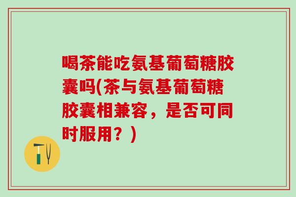 喝茶能吃氨基葡萄糖胶囊吗(茶与氨基葡萄糖胶囊相兼容，是否可同时服用？)