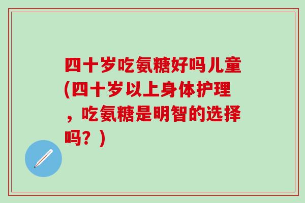 四十岁吃氨糖好吗儿童(四十岁以上身体护理，吃氨糖是明智的选择吗？)