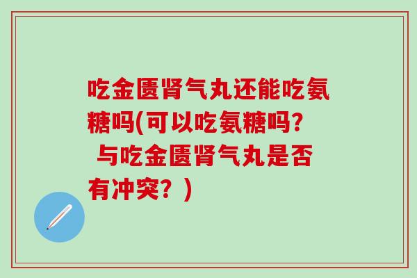 吃金匮肾气丸还能吃氨糖吗(可以吃氨糖吗？ 与吃金匮肾气丸是否有冲突？)
