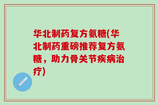 华北制药复方氨糖(华北制药重磅推荐复方氨糖，助力骨关节疾病治疗)