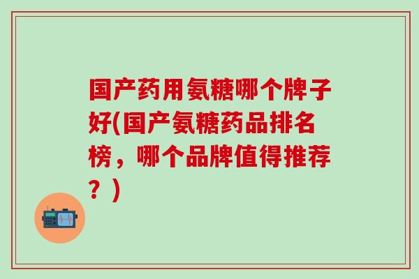 国产药用氨糖哪个牌子好(国产氨糖药品排名榜，哪个品牌值得推荐？)