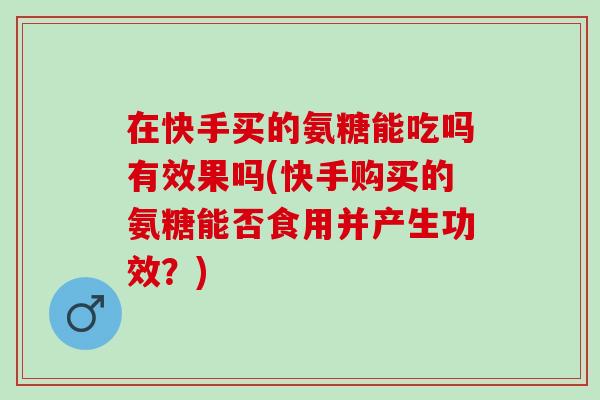 在快手买的氨糖能吃吗有效果吗(快手购买的氨糖能否食用并产生功效?) 在快手买的氨糖能吃吗有效果吗(快手购买的氨糖能否食用并产生功效?)