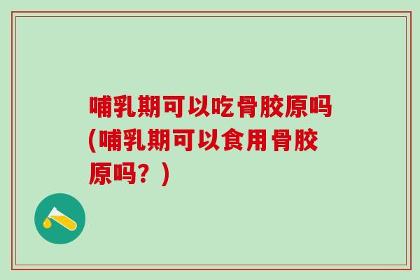 哺乳期可以吃骨胶原吗(哺乳期可以食用骨胶原吗？)