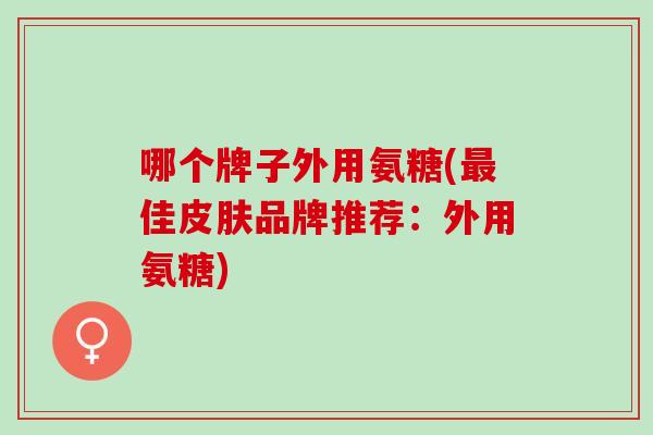 哪个牌子外用氨糖(佳品牌推荐:外用氨糖) 哪个牌子外用氨糖(佳品牌推荐:外用氨糖)