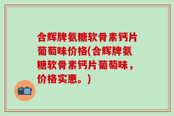 合辉牌氨糖软骨素钙片葡萄味价格(合辉牌氨糖软骨素钙片葡萄味,价格实惠。) 合辉牌氨糖软骨素钙片葡萄味价格(合辉牌氨糖软骨素钙片葡萄味,价格实惠。)