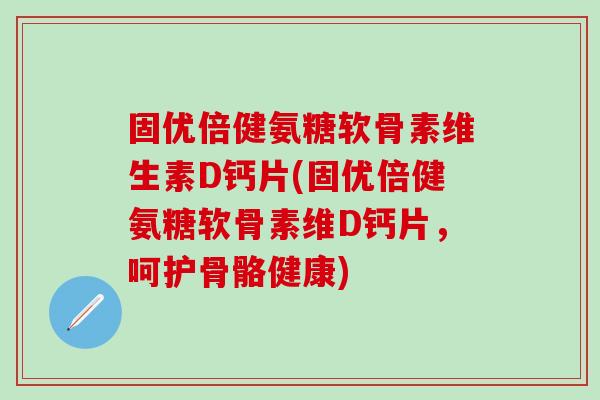 固优倍健氨糖软骨素维生素D钙片(固优倍健氨糖软骨素维D钙片，呵护骨骼健康)