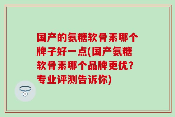 国产的氨糖软骨素哪个牌子好一点(国产氨糖软骨素哪个品牌更优?专业评测告诉你) 国产的氨糖软骨素哪个牌子好一点(国产氨糖软骨素哪个品牌更优?专业评测告诉你)