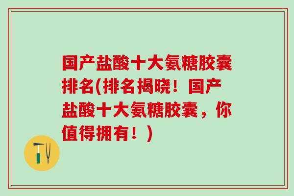 国产盐酸十大氨糖胶囊排名(排名揭晓！国产盐酸十大氨糖胶囊，你值得拥有！)