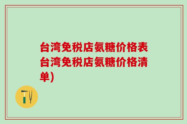 台湾免税店氨糖价格表台湾免税店氨糖价格清单)