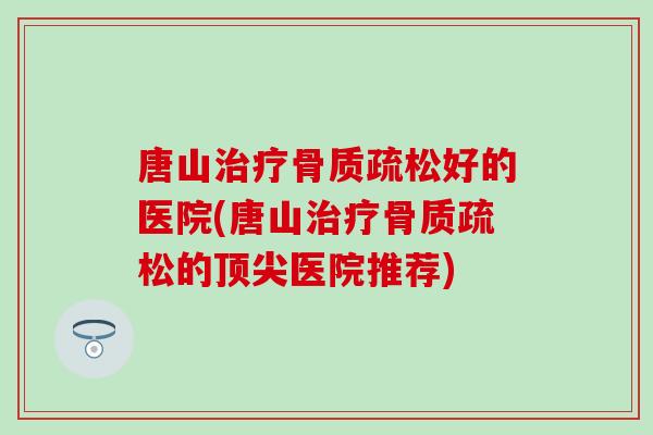 唐山治疗骨质疏松好的医院(唐山治疗骨质疏松的顶尖医院推荐)