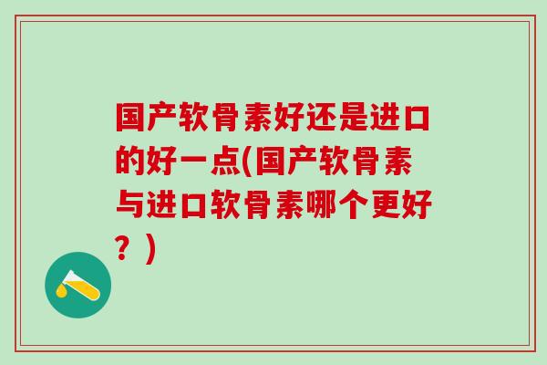 国产软骨素好还是进口的好一点(国产软骨素与进口软骨素哪个更好？)
