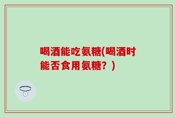 喝酒能吃氨糖(喝酒时能否食用氨糖?) 喝酒能吃氨糖(喝酒时能否食用氨糖?)