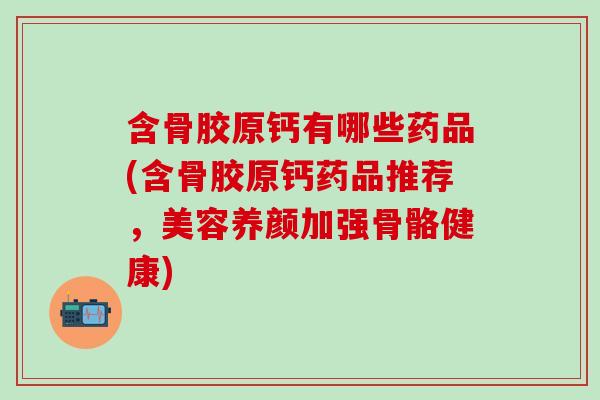 含骨胶原钙有哪些药品(含骨胶原钙药品推荐，美容养颜加强骨骼健康)