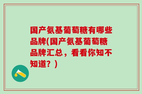 国产氨基葡萄糖有哪些品牌(国产氨基葡萄糖品牌汇总，看看你知不知道？)
