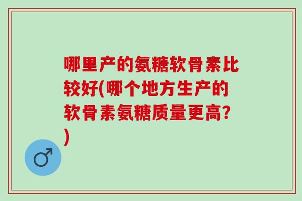 哪里产的氨糖软骨素比较好(哪个地方生产的软骨素氨糖质量更高?) 哪里产的氨糖软骨素比较好(哪个地方生产的软骨素氨糖质量更高?)