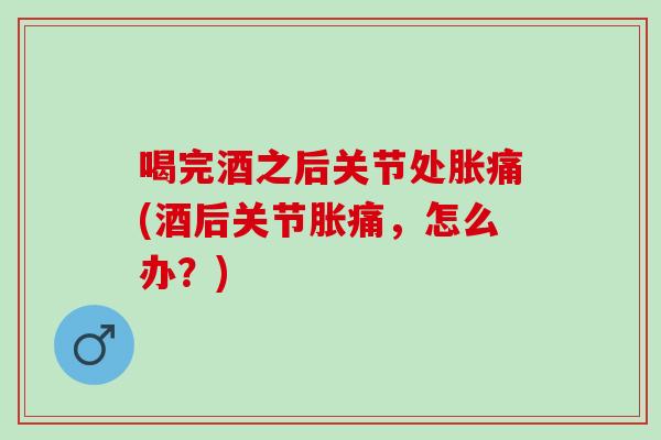 喝完酒之后关节处胀痛(酒后关节胀痛，怎么办？)