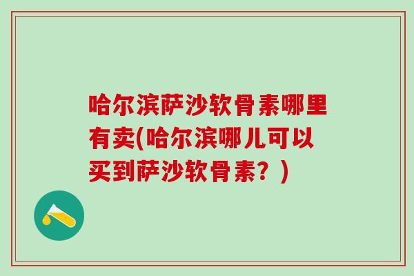 哈尔滨萨沙软骨素哪里有卖(哈尔滨哪儿可以买到萨沙软骨素？)