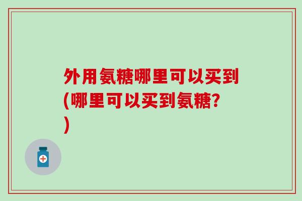 外用氨糖哪里可以买到(哪里可以买到氨糖？)
