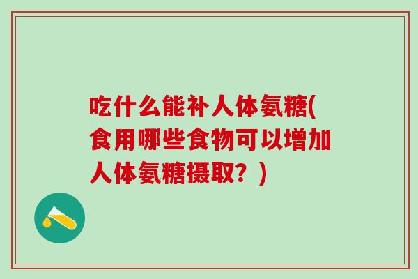 吃什么能补人体氨糖(食用哪些食物可以增加人体氨糖摄取？)