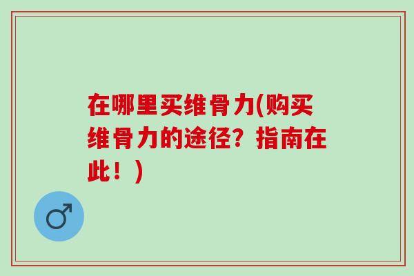 在哪里买维骨力(购买维骨力的途径？指南在此！)