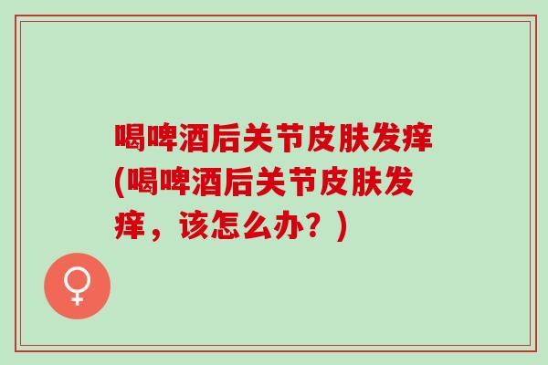 喝啤酒后关节皮肤发痒(喝啤酒后关节皮肤发痒，该怎么办？)