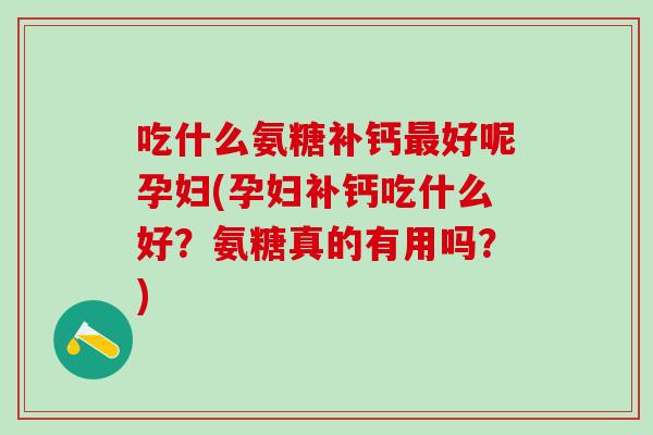 吃什么氨糖补钙最好呢孕妇(孕妇补钙吃什么好？氨糖真的有用吗？)
