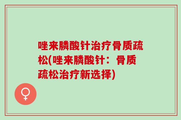 唑来膦酸针治疗骨质疏松(唑来膦酸针：骨质疏松治疗新选择)