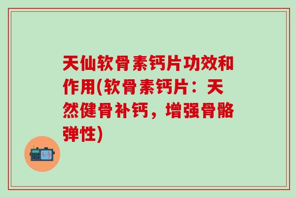 天仙软骨素钙片功效和作用(软骨素钙片：天然健骨补钙，增强骨骼弹性)