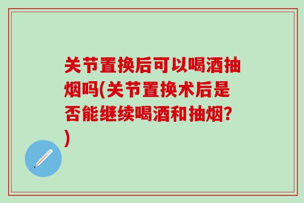 关节置换后可以喝酒抽烟吗(关节置换术后是否能继续喝酒和抽烟？)