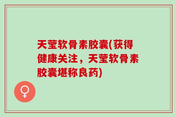 天莹软骨素胶囊(获得健康关注，天莹软骨素胶囊堪称良药)