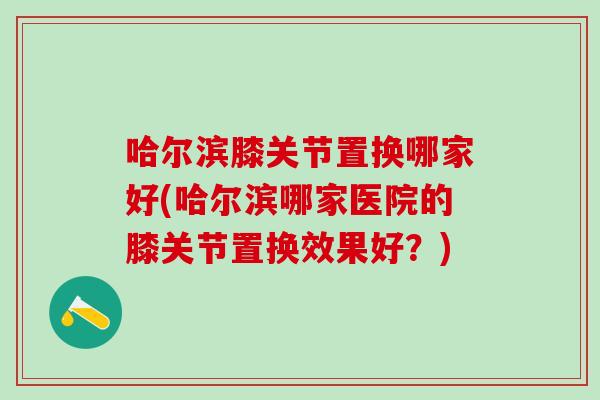 哈尔滨膝关节置换哪家好(哈尔滨哪家医院的膝关节置换效果好？)
