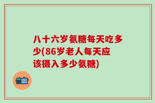 八十六岁氨糖每天吃多少(86岁老人每天应该摄入多少氨糖)