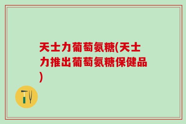 天士力葡萄氨糖(天士力推出葡萄氨糖保健品)