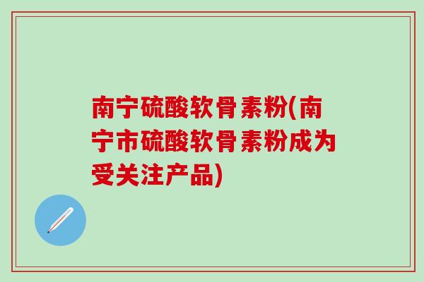 南宁硫酸软骨素粉(南宁市硫酸软骨素粉成为受关注产品)