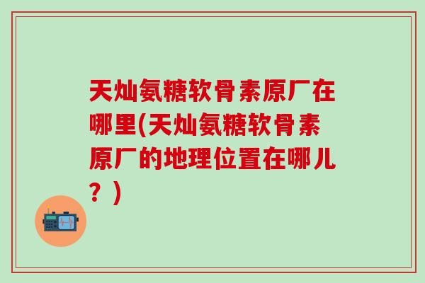 天灿氨糖软骨素原厂在哪里(天灿氨糖软骨素原厂的地理位置在哪儿?) 天灿氨糖软骨素原厂在哪里(天灿氨糖软骨素原厂的地理位置在哪儿?)