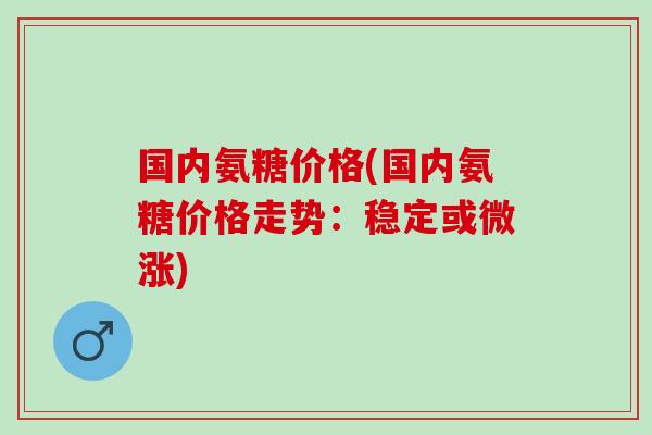 国内氨糖价格(国内氨糖价格走势：稳定或微涨)