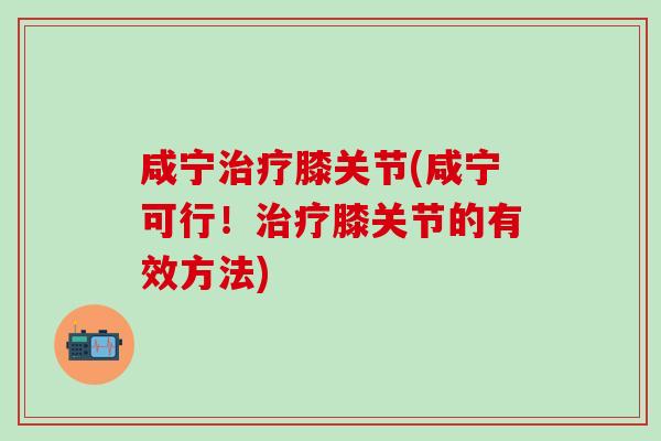 咸宁治疗膝关节(咸宁可行！治疗膝关节的有效方法)