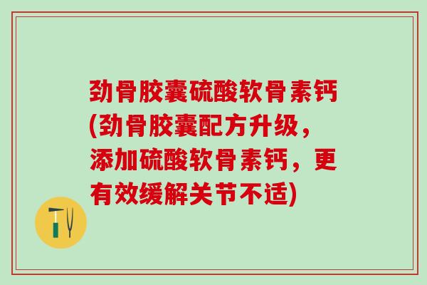 劲骨胶囊硫酸软骨素钙(劲骨胶囊配方升级，添加硫酸软骨素钙，更有效缓解关节不适)