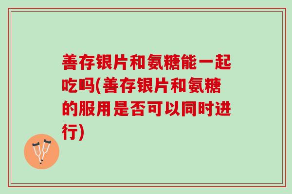 善存银片和氨糖能一起吃吗(善存银片和氨糖的服用是否可以同时进行)