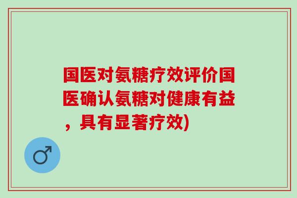 国医对氨糖疗效评价国医确认氨糖对健康有益，具有显著疗效)