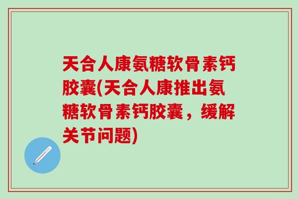 天合人康氨糖软骨素钙胶囊(天合人康推出氨糖软骨素钙胶囊，缓解关节问题)