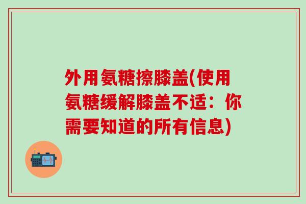 外用氨糖擦膝盖(使用氨糖缓解膝盖不适：你需要知道的所有信息)
