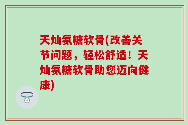 天灿氨糖软骨(改善关节问题，轻松舒适！天灿氨糖软骨助您迈向健康)