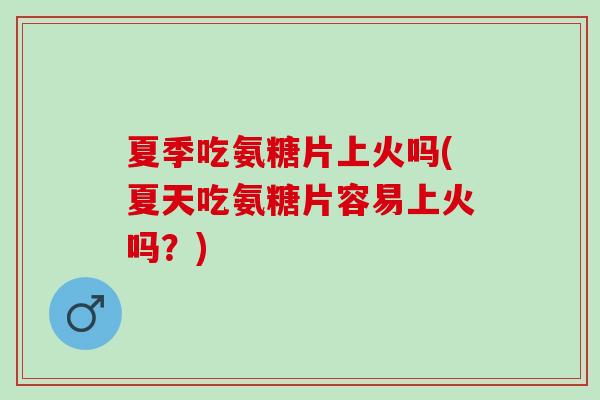 夏季吃氨糖片上火吗(夏天吃氨糖片容易上火吗？)