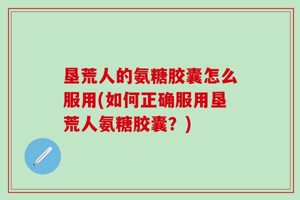 垦荒人的氨糖胶囊怎么服用(如何正确服用垦荒人氨糖胶囊？)