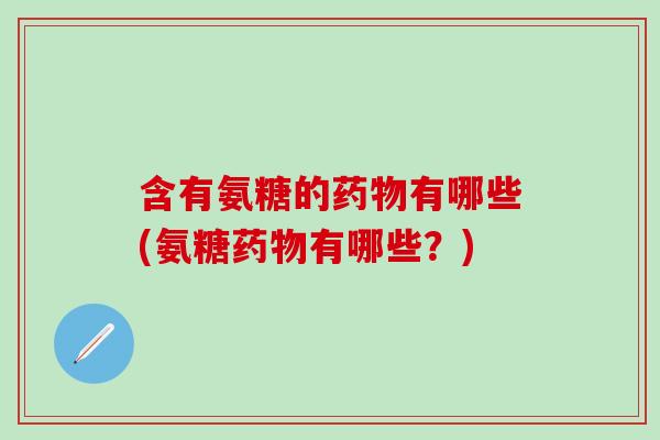 含有氨糖的药物有哪些(氨糖药物有哪些？)
